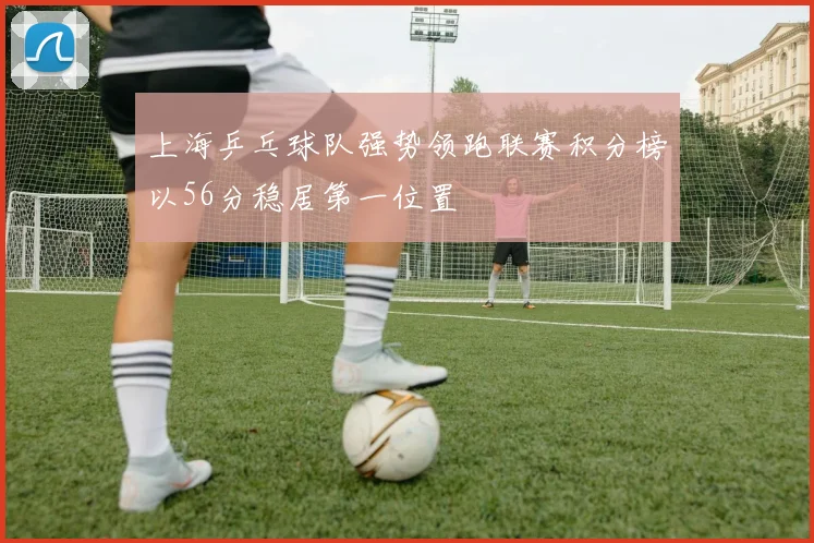 上海乒乓球队强势领跑联赛积分榜以56分稳居第一位置